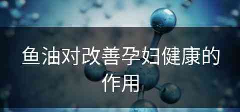 鱼油对改善孕妇健康的作用(鱼油对改善孕妇健康的作用是什么)